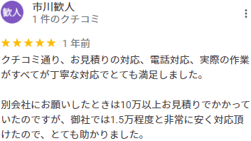 クチコミ通り、お見積りの対応、電話対応、実際の作業がすべてが丁寧な対応でとても満足しました。別会社にお願いしたときは10万以上お見積りでかかっていたのですが、御社では1.5万程度と非常に安く対応頂けたので、とても助かりました。